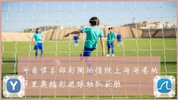 河南俱乐部彩陶坊惜败上海海港纳萨里奥精彩进球助队获胜