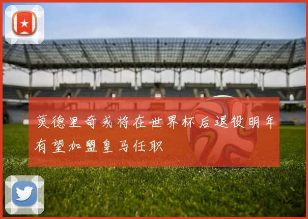 莫德里奇或将在世界杯后退役明年有望加盟皇马任职