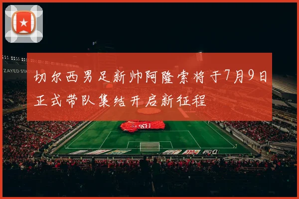 切尔西男足新帅阿隆索将于7月9日正式带队集结开启新征程