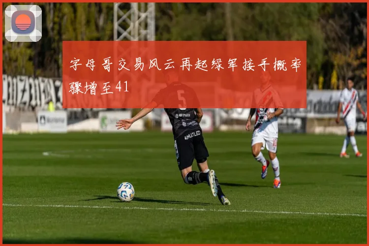 字母哥交易风云再起绿军接手概率骤增至41