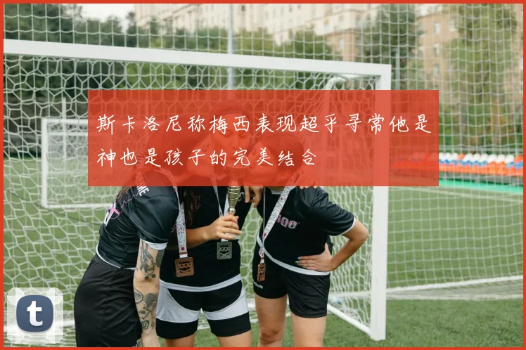 斯卡洛尼称梅西表现超乎寻常他是神也是孩子的完美结合