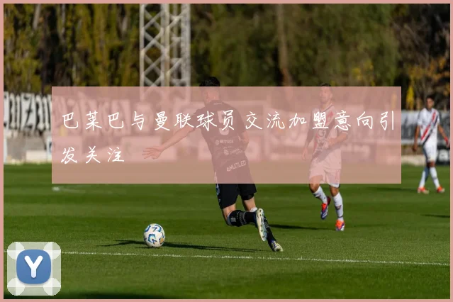 巴莱巴与曼联球员交流加盟意向引发关注