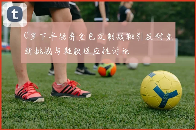 C罗下半场弃金色定制战靴引发耐克新挑战与鞋款适应性讨论