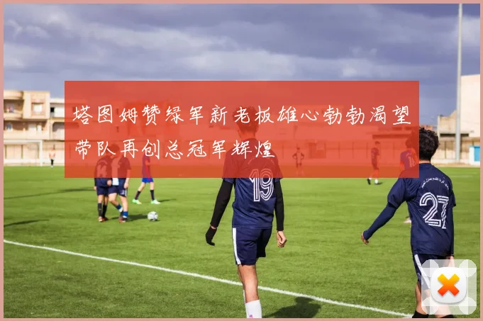 塔图姆赞绿军新老板雄心勃勃渴望带队再创总冠军辉煌