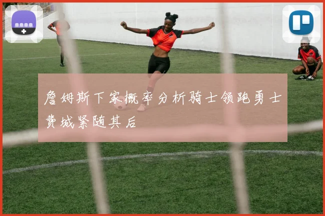 詹姆斯下家概率分析骑士领跑勇士费城紧随其后