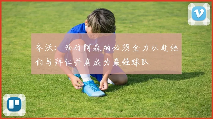 齐沃：面对阿森纳必须全力以赴他们与拜仁并肩成为最强球队