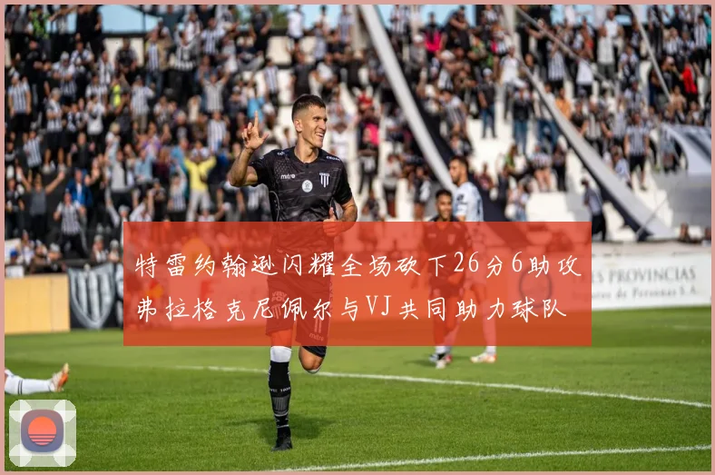 特雷约翰逊闪耀全场砍下26分6助攻弗拉格克尼佩尔与VJ共同助力球队表现出色