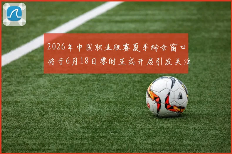 2026年中国职业联赛夏季转会窗口将于6月18日零时正式开启引发关注
