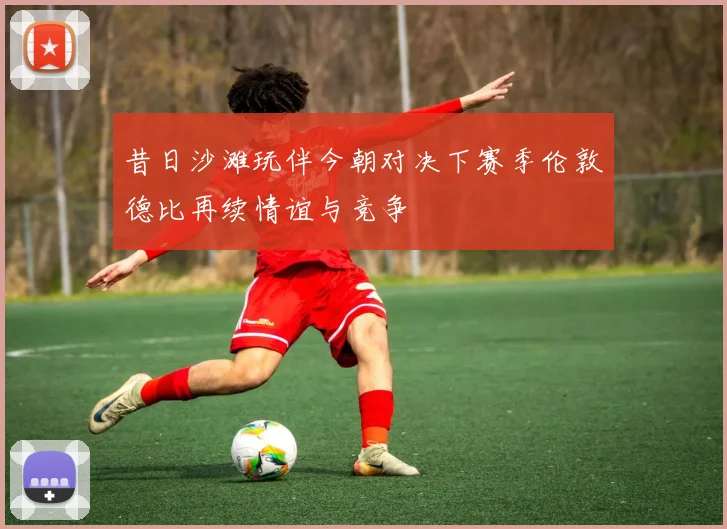 昔日沙滩玩伴今朝对决下赛季伦敦德比再续情谊与竞争