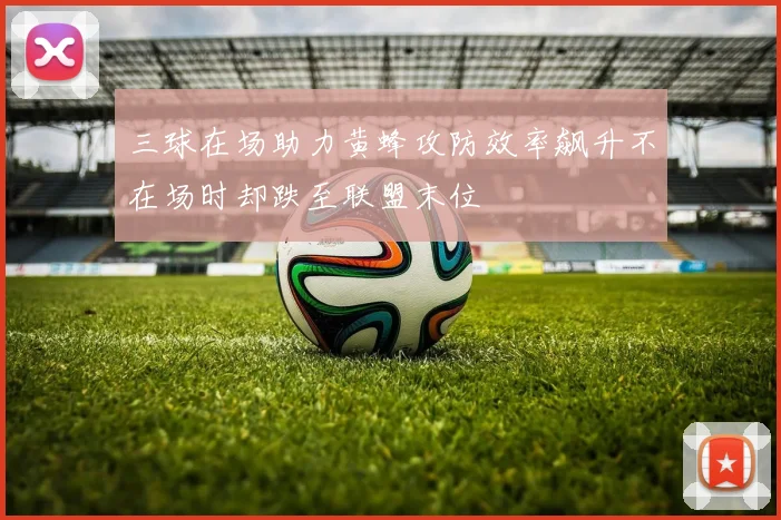 三球在场助力黄蜂攻防效率飙升不在场时却跌至联盟末位